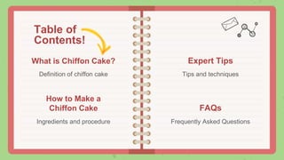 Table of
Contents!
What is Chiffon Cake?
Definition of chiffon cake
Expert Tips
Tips and techniques
How to Make a
Chiffon Cake
Ingredients and procedure
FAQs
Frequently Asked Questions
 