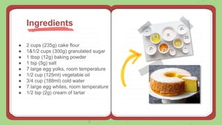 ● 2 cups (235g) cake flour
● 1&1/2 cups (300g) granulated sugar
● 1 tbsp (12g) baking powder
● 1 tsp (5g) salt
● 7 large egg yolks, room temperature
● 1/2 cup (125ml) vegetable oil
● 3/4 cup (188ml) cold water
● 7 large egg whites, room temperature
● 1/2 tsp (2g) cream of tartar
Ingredients
 