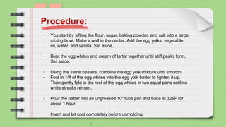 • You start by sifting the flour, sugar, baking powder, and salt into a large
mixing bowl. Make a well in the center. Add the egg yolks, vegetable
oil, water, and vanilla. Set aside.
• Beat the egg whites and cream of tartar together until stiff peaks form.
Set aside.
• Using the same beaters, combine the egg yolk mixture until smooth.
• Fold in 1/4 of the egg whites into the egg yolk batter to lighten it up.
Then gently fold in the rest of the egg whites in two equal parts until no
white streaks remain.
• Pour the batter into an ungreased 10″ tube pan and bake at 325F for
about 1 hour.
• Invert and let cool completely before unmolding.
Procedure:
 