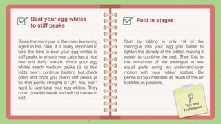 Beat your egg whites
to stiff peaks
Since the meringue is the main leavening
agent in this cake, it is really important to
take the time to beat your egg whites to
stiff peaks to ensure your cake has a nice
rise and fluffy texture. Once your egg
whites reach medium peaks (a tip that
folds over), continue beating but check
often and once you reach stiff peaks (a
tip that points straight) STOP. You don’t
want to over-beat your egg whites. They
could possibly break and will be harder to
fold.
Fold in stages
Start by folding in only 1/4 of the
meringue into your egg yolk batter to
lighten the density of the batter, making it
easier to combine the rest. Then fold in
the remainder of the meringue in two
equal parts using an under-and-over
motion with your rubber spatula. Be
gentle so you maintain as much of the air
bubbles as possible.
 