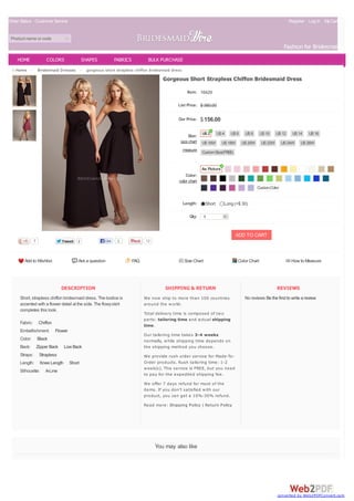 Order Status Customer Service Register Log In MyCart(0)
Product name or code
Fashion for Bridesmaids
DESCRIPTION
Short, strapless chiffon bridesmaid dress. The bodice is
accented with a flower detail at the side. The flowyskirt
completes this look.
Fabric: Chiffon
Embellishment: Flower
Color: Black
Back: Zipper Back Low Back
Straps: Strapless
Length: Knee Length Short
Silhouette: A-Line
SHIPPING & RETURN
We now ship to more than 100 countries
around the world.
Total delivery time is composed of two
parts: tailoring time and actual shipping
time.
Our tailoring time takes 3-4 weeks
normally, while shipping time depends on
the shipping method you choose.
We provide rush order service for Made-To-
Order products. Rush tailoring time: 1-2
week(s). This service is FREE, but you need
to pay for the expedited shipping fee.
We offer 7 days refund for most of the
items. If you don't satisfied with our
product, you can get a 10%-30% refund.
Read more: Shipping Policy | Return Policy
REVIEWS
No reviews Be the first to write a review
Home > Bridesmaid Dresses > gorgeous short strapless chiffon bridesmaid dress
You may also like
Add to Wishlist Ask a question FAQ Size Chart Color Chart How to Measure
sizechart
measure
color chart
Gorgeous Short Strapless Chiffon Bridesmaid Dress
Item: 16429
List Price: $ 380.00
Our Price: $156.00
Size:
Color:
Length: Short Long (+$ 30)
Qty: 1
ADD TO CART
7 TweetTweet 2
US2 US4 US6 US8 US10 US12 US14 US16
US16W US18W US20W US22W US24W US26W
CustomSize(FREE)
As Picture
CustomColor
Like 1 12
HOME COLORS SHAPES FABRICS BULK PURCHASE
converted by Web2PDFConvert.com
 