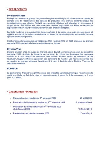 PERSPECTIVES
Division Offshore
En dépit de l’incertitude quant à l’impact de la reprise économique sur la demande de pétrole, et
compte tenu de l’accélération des baisses de production des champs existants lorsque les
investissements sont réduits, l’activité des services pétroliers est attendue en croissance à
moyen terme. BOURBON est bien placé pour résister aujourd’hui aux effets de l’excès de
capacité et demain pour bénéficier pleinement des effets de la reprise.
Sa flotte moderne et à productivité élevée participe à la baisse des coûts de ses clients et
apporte au marché de l’offshore continental un navire de substitution ayant les qualités de ceux
opérant en offshore profond.
C’est ainsi que l’avance prise par rapport au Plan Horizon 2012 en 2008 et encore au premier
semestre 2009 permettra la bonne réalisation de ce dernier.
Division Vrac
Dans la Division Vrac, le niveau de marché actuel devrait se maintenir au cours du deuxième
semestre 2009. Au-delà, la demande de transport, le rythme des livraisons des nouveaux
navires et le taux effectif de démolition des navires anciens seront les éléments clé de
l’évolution, toujours difficile à apprécier, des conditions de marché. Les nouveaux navires mis
en service au premier semestre bénéficieront à plein à l’activité de la Division Vrac sur le
deuxième semestre.
BOURBON
La performance financière en 2009 ne sera pas impactée significativement par l’évolution de la
parité euro/dollar du fait de la mise en place de ventes à terme de dollars au cours de 1 euro
pour 1,27 dollar.
CALENDRIER FINANCIER
- Présentation des résultats du 1er
semestre 2009 26 août 2009
- Publication de l’information relative au 3ème
trimestre 2009 9 novembre 2009
- Publication du chiffre d’affaires du 4ème
trimestre 2009
et de l’année 2009 10 février 2010
- Présentation des résultats annuels 2009 17 mars 2010
 
