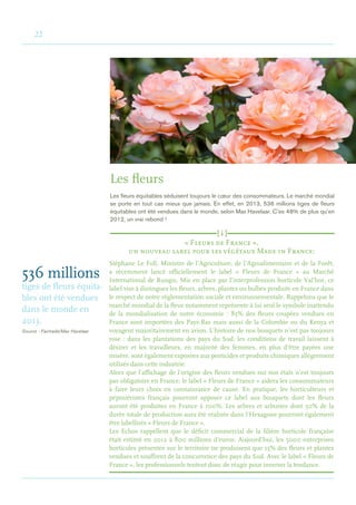 22
Les fleurs
Les fleurs équitables séduisent toujours le cœur des consommateurs. Le marché mondial
se porte en tout cas mieux que jamais. En effet, en 2013, 536 millions tiges de fleurs
équitables ont été vendues dans le monde, selon Max Havelaar. C’es 48% de plus qu’en
2012, un vrai rebond !
536 millions
tiges de fleurs équita-
bles ont été vendues
dans le monde en
2013.
Source : Fairtrade/Max Havelaar
« Fleurs de France »,
un nouveau label pour les végétaux Made in France:	
Stéphane Le Foll, Ministre de l’Agriculture, de l’Agroalimentaire et de la Forêt,
a récemment lancé officiellement le label « Fleurs de France » au Marché
International de Rungis. Mis en place par l’interprofession horticole Val’hor, ce
label vise à distinguer les fleurs, arbres, plantes ou bulbes produits en France dans
le respect de notre réglementation sociale et environnementale. Rappelons que le
marché mondial de la fleur notamment représente à lui seul le symbole inattendu
de la mondialisation de notre économie : 85% des fleurs coupées vendues en
France sont importées des Pays-Bas mais aussi de la Colombie ou du Kenya et
voyagent majoritairement en avion. L’histoire de nos bouquets n’est pas toujours
rose : dans les plantations des pays du Sud, les conditions de travail laissent à
désirer et les travailleurs, en majorité des femmes, en plus d’être payées une
misère, sont également exposées aux pesticides et produits chimiques allègrement
utilisés dans cette industrie.
Alors que l’affichage de l’origine des fleurs vendues sur nos étals n’est toujours
pas obligatoire en France, le label « Fleurs de France » aidera les consommateurs
à faire leurs choix en connaissance de cause. En pratique, les horticulteurs et
pépiniéristes français pourront apposer ce label aux bouquets dont les fleurs
auront été produites en France à 100%. Les arbres et arbustes dont 50% de la
durée totale de production aura été réalisée dans l’Hexagone pourront également
être labellisés « Fleurs de France ».
Les Echos rappellent que le déficit commercial de la filière horticole française
était estimé en 2012 à 800 millions d’euros. Aujourd’hui, les 5000 entreprises
horticoles présentes sur le territoire ne produisent que 15% des fleurs et plantes
vendues et souffrent de la concurrence des pays du Sud. Avec le label « Fleurs de
France », les professionnels tentent donc de réagir pour inverser la tendance.
[ i ]
 