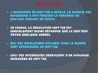 RÉSOLUTION
 L’hégémonie du 1024*768 a reculé. le marché des
notebooks a fait pencher la tendance du
800*600 pendant un temps.
 En France, la résolution 1024*768 est
sensiblement moins répandue que le 1280*800
depuis quelques années.
 80% des résolutions utilisées dans le monde
sont supérieures au 1024*768.
 100% des internautes bénéficient d'un affichage
homogène en 1024*768.
 
