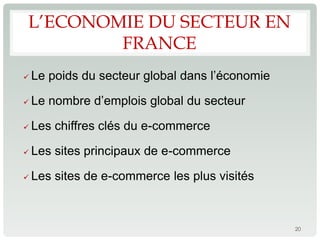 L’ECONOMIE DU SECTEUR EN
        FRANCE
   Le poids du secteur global dans l’économie

   Le nombre d’emplois global du secteur

   Les chiffres clés du e-commerce

   Les sites principaux de e-commerce

   Les sites de e-commerce les plus visités



                                                 20
 