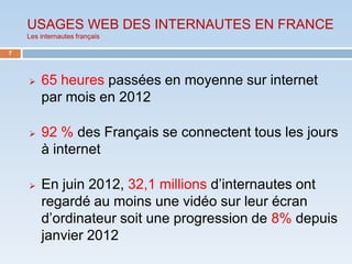 USAGES WEB DES INTERNAUTES EN FRANCE
    Les internautes français

7




       65 heures passées en moyenne sur internet
        par mois en 2012

       92 % des Français se connectent tous les jours
        à internet

       En juin 2012, 32,1 millions d’internautes ont
        regardé au moins une vidéo sur leur écran
        d’ordinateur soit une progression de 8% depuis
        janvier 2012
 