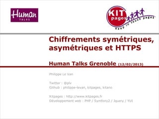 Chiffrements symétriques,
asymétriques et HTTPS
Human Talks Grenoble (12/02/2013)
Philippe Le Van
Twitter : @plv
Github : philippe-levan, kitpages, kitano
Kitpages : http://www.kitpages.fr
Développement web : PHP / Symfony2 / Jquery / YUI
 