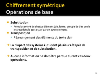 

Substitution
 Remplacement de chaque élément (bit, lettre, groupe de bits ou de

lettres) dans le texte clair par un autre élément.



Transposition
 Réarrangement des éléments du texte clair



La plupart des systèmes utilisent plusieurs étapes de
transposition et de substitution.



Aucune information ne doit être perdue durant ces deux
opérations.

13

 