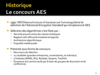 

1997: NIST(National Institute of Standards and Technology) lance la
sélection de l’Advanced Encryption Standard qui remplacera le DES



Sélection des algorithmes s’est faite par :







Sécurité prouvé contre des classes d’attaques
Rapport coût-efficacité (matériel et logiciel)
Architecture algorithmique
Propriété intellectuelle

Présenté sous forme de concours:





Deux tours de sélection
21 candidats (grandes entreprises, universitaires, et individus)
5 finalistes (MARS, RC6, Rijndael, Serpent, Twofish)
Ouverture à la communauté par le biais de groupes de discussion et de
conférences

24

 