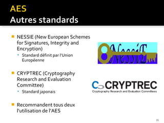 

NESSIE (New European Schemes
for Signatures, Integrity and
Encryption)
 Standard définit par l’Union

Européenne



CRYPTREC (Cryptography
Research and Evaluation
Committee)
 Standard japonais



Recommandent tous deux
l’utilisation de l’AES
35

 
