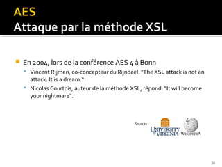 

En 2004, lors de la conférence AES 4 à Bonn
 Vincent Rijmen, co-concepteur du Rijndael: "The XSL attack is not an

attack. It is a dream.“
 Nicolas Courtois, auteur de la méthode XSL, répond: "It will become
your nightmare".

Sources :

39

 