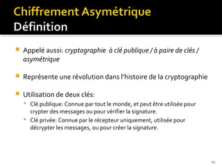 

Appelé aussi: cryptographie à clé publique / à paire de clés /
asymétrique



Représente une révolution dans l’histoire de la cryptographie



Utilisation de deux clés:
 Clé publique: Connue par tout le monde, et peut être utilisée pour

crypter des messages ou pour vérifier la signature.
 Clé privée: Connue par le récepteur uniquement, utilisée pour
décrypter les messages, ou pour créer la signature.

43

 