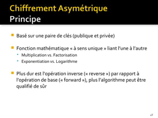 

Basé sur une paire de clés (publique et privée)



Fonction mathématique « à sens unique » liant l’une à l’autre
 Multiplication vs. Factorisation
 Exponentiation vs. Logarithme



Plus dur est l’opération inverse (« reverse ») par rapport à
l’opération de base (« forward »), plus l’algorithme peut être
qualifié de sûr

48

 
