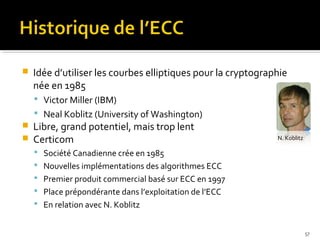 

Idée d’utiliser les courbes elliptiques pour la cryptographie
née en 1985
 Victor Miller (IBM)
 Neal Koblitz (University of Washington)




Libre, grand potentiel, mais trop lent
Certicom

N. Koblitz

 Société Canadienne crée en 1985
 Nouvelles implémentations des algorithmes ECC
 Premier produit commercial basé sur ECC en 1997
 Place prépondérante dans l’exploitation de l’ECC
 En relation avec N. Koblitz

57

 
