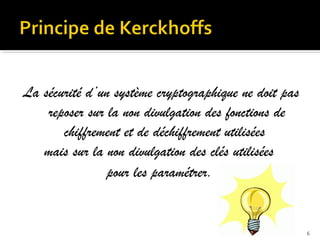 La sécurité d’un système cryptographique ne doit pas
reposer sur la non divulgation des fonctions de
chiffrement et de déchiffrement utilisées
mais sur la non divulgation des clés utilisées
pour les paramétrer.

6

 