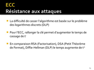 

La difficulté de casser l’algorithme est basée sur le problème
des logarithmes discrets (DLP)



Pour l’ECC, rallonger la clé permet d’augmenter le temps de
cassage de tn



En comparaison RSA (Factorisation), DSA (Petit Théorème
de Fermat), Diffie-Hellman (DLP) le temps augmente de t√n

65

 