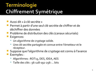 




Aussi dit « à clé secrète »
Permet à partir d’une seul clé secrète de chiffrer et de
déchiffrer des données
Problème de distribution des clés (canaux sécurisés)
Exigences:
 Un algorithme de cryptage solide.
 Une clé secrète partagée et connue entre l’émetteur et le

récepteur.




Suppose que l’algorithme de cryptage est connu à l’avance
Exemples :
 Algorithmes : ROT13, DES, IDEA, AES
 Taille des clés : 56-128-192-256-… bits
8

 
