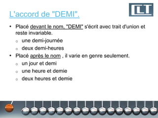 L'accord de "DEMI".
• Placé devant le nom, "DEMI" s'écrit avec trait d'union et
  reste invariable.
  o une demi-journée
  o deux demi-heures
• Placé après le nom , il varie en genre seulement.
  o un jour et demi
  o une heure et demie
  o deux heures et demie
 
