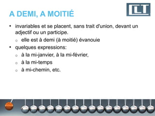 A DEMI, A MOITIÉ
• invariables et se placent, sans trait d'union, devant un
  adjectif ou un participe.
  o elle est à demi (à moitié) évanouie
• quelques expressions:
  o à la mi-janvier, à la mi-février,
  o à la mi-temps
  o à mi-chemin, etc.
 