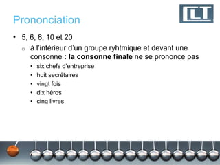 Prononciation
• 5, 6, 8, 10 et 20
  o   à l’intérieur d’un groupe ryhtmique et devant une
      consonne : la consonne finale ne se prononce pas
      •   six chefs d’entreprise
      •   huit secrétaires
      •   vingt fois
      •   dix héros
      •   cinq livres
 