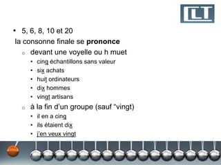 • 5, 6, 8, 10 et 20
la consonne finale se prononce
  o devant une voyelle ou h muet
      •   cinq échantillons sans valeur
      •   six achats
      •   huit ordinateurs
      •   dix hommes
      •   vingt artisans
  o   à la fin d’un groupe (sauf “vingt)
      • il en a cinq
      • ils étaient dix
      • j’en veux vingt
 