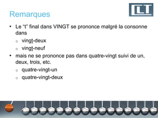 Remarques
• Le “t” final dans VINGT se prononce malgré la consonne
  dans
  o vingt-deux
  o vingt-neuf
• mais ne se prononce pas dans quatre-vingt suivi de un,
  deux, trois, etc.
  o quatre-vingt-un
  o quatre-vingt-deux
 