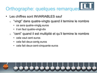 Orthographe: quelques remarques
• Les chiffres sont INVARIABLES sauf
  o   “vingt” dans quatre-vingts quand il termine le nombre
      • ce sera quatre-vingts euros
      • il en faut quatre-vingt-dix
  o   “cent” quand il est multiplié et qu’il termine le nombre
      • cela vaut cent euros
      • cela fait deux-cents euros
      • cela fait deux-cent-cinquante euros
 