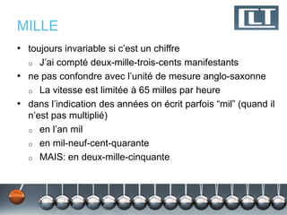 MILLE
• toujours invariable si c’est un chiffre
  o  J’ai compté deux-mille-trois-cents manifestants
• ne pas confondre avec l’unité de mesure anglo-saxonne
  o La vitesse est limitée à 65 milles par heure
• dans l’indication des années on écrit parfois “mil” (quand il
  n’est pas multiplié)
  o en l’an mil
  o en mil-neuf-cent-quarante
  o MAIS: en deux-mille-cinquante
 