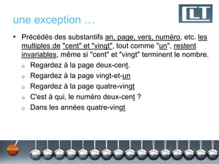 une exception …
• Précédés des substantifs an, page, vers, numéro, etc. les
  multiples de "cent" et "vingt", tout comme "un", restent
  invariables, même si "cent" et "vingt" terminent le nombre.
  o Regardez à la page deux-cent.
  o Regardez à la page vingt-et-un
  o Regardez à la page quatre-vingt
  o C'est à qui, le numéro deux-cent ?
  o Dans les années quatre-vingt
 