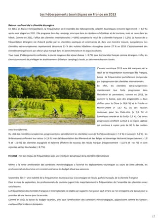 17
Les hébergements touristiques en France en 2013
Retour confirmé de la clientèle étrangère
En 2013, en France métropolitaine, la fréquentation de l’ensemble des hébergements collectifs touristiques remonte légèrement ( + 0,7 %)
après avoir stagné en 2012. Elle progresse dans les campings, ainsi que dans les résidences hôtelières et de tourisme, mais se tasse dans les
hôtels. Comme en 2012, l’afflux des clientèles internationales ( +4,8%) compense le recul de la clientèle française (- 1,2%). La hausse de la
fréquentation étrangère est d’abord portée par les clientèles asiatiques et américaines et, dans une moindre mesure, européennes. Les
clientèles extra-européennes représentent désormais 33 % des nuitées hôtelières étrangères contre 27 % en 2010. L’accroissement des
clientèles étrangères est par ailleurs plus marqué dans les zones littorales et les espaces urbains.
Tous types d’hébergements confondus, la durée moyenne des séjours baisse ( - 0,7%) pour les touristes français comme étrangers. Enfin, les
clients continuent de privilégier les établissements (hôtels et campings) classés, au détriment des non-classés.
L’année touristique 2013 aura été marquée par le
recul de la fréquentation touristique des Français,
baisse de fréquentation partiellement compensée
par la progression des clientèles internationales.
En effet, les clientèles extra-européennes
maintiennent leur forte progression dans
l’hôtellerie et permettent, comme en 2012, de
contenir la baisse, avec des progressions à deux
chiffres pour la Chine (+ 38,6 %) et le Proche et
Moyen-Orient (+ 13,7 %), ou des hausses
soutenues pour les États-Unis (+ 7,5 %) et
l’Amérique centrale et du Sud (+ 7,7 %). Ces fortes
progressions profitent surtout à la région capitale
qui continue à capter près de 80 % des nuitées
extra-européennes.
Du côté des clientèles européennes, progressent plus sensiblement les clientèles russes (+ 9,6 %),scandinaves (+ 7,3 %) et suisses (+ 7,2 %) ; les
Britanniques confirment leur retour (+ 2,6 %) mais la fréquentation des Allemands et des Belges est davantage hésitante (respectivement - 1,0
% et - 2,0 %). Les clientèles espagnole et italienne affichent de nouveau des reculs marqués (respectivement - 11,0 % et - 9,1 %) et sont
rejointes par les Néerlandais (- 8,7 %).
Eté 2013 – Un bon niveau de fréquentation avec une meilleure dynamique de la clientèle internationale
Même si la nette amélioration des conditions météorologiques a favorisé les déplacements touristiques au cours de cette période, les
professionnels du tourisme ont constaté une baisse du budget alloué aux vacances.
Septembre 2013 – Une stabilité de la fréquentation touristique qui s’accompagne de reculs, parfois marqués, de la clientèle française
Pour le mois de septembre, les professionnels du tourisme jugent très majoritairement la fréquentation de l’ensemble des clientèles assez
satisfaisante.
La fréquentation des clientèles française et internationale est stable par rapport à l’an passé, sauf à Paris où l’on enregistre une baisse pour la
première et une hausse pour la seconde.
Comme en août, la baisse du budget vacances, ainsi que l’amélioration des conditions météorologiques, apparaissent comme les facteurs
expliquant les tendances évoquées.
17
 