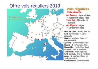 Offre vols réguliers 2010
                              Vols réguliers
                               Vols directs :
                              Air France : Lyon et Nice
                               + Ajaccio et Bastia l’été
                              Twin Jet : Marseille et
                              Toulouse
                              Air Algérie : Alger
                              + Constantine l’été
                            Hub de Lyon : 3 vols/ jour du
                            lundi au vendredi - 1 vol le
                            dimanche
                            Nice : 4 vols/sem l’hiver - 7
                            vols/sem l’été
                            Ajaccio : 1 vol/semaine l’été
                            Bastia : 1 vol/semaine l’été
                            Marseille : 2 vols / jour lundi
                            au jeudi / 1vol le vendredi
                            Toulouse : 2 vols / jour du
                            lundi au jeudi/ 1vol le vendredi
                            Alger : 2 vols/sem l’hiver et
                            3vols/sem l’été
                            Constantine: 1 vol/sem l’été
 