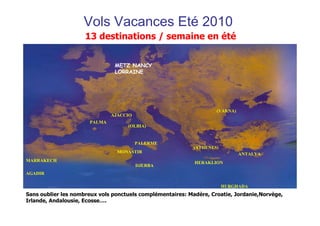 Vols Vacances Eté 2010
                     13 destinations / semaine en été


                               METZ NANCY
                               LORRAINE




                                                                    (VARNA)
                              AJACCIO
                      PALMA
                                    (OLBIA)


                                        PALERME
                                                            (ATHENES)
                                MONASTIR                                      ANTALYA
MARRAKECH                                                   HERAKLION
                                        DJERBA
AGADIR

                                                                        HURGHADA
Sans oublier les nombreux vols ponctuels complémentaires: Madère, Croatie, Jordanie,Norvège,
Irlande, Andalousie, Ecosse….
 