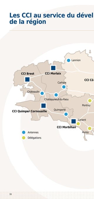 CCI Brest
Quimperlé
CCI Quimper Cornouaille
CCI Morbihan
Lorient
Délégations
Antennes
Pontivy
Carhaix
Châteaulin
Chateauneuf-du-Faou
Lannion
CCI Morlaix
CCI Cô
Auray
16
Les CCI au service du dével
de la région
 