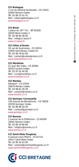 CCI Bretagne
1 rue du Général Guillaudot - CS 14422
35044 Rennes Cedex
Tél. 02 99 25 41 41
Mail : infoeco@bretagne.cci.fr
www.bretagne.cci.fr
CCI Brest
1 place du 19ème
R.I. - BP 92028
29220 Brest Cedex 2
Tél. 02 98 00 38 00
Mail : info@cci-brest.fr
www.cci-brest.fr
CCI Côtes d’Armor
16 rue de Guernesey - CS 10514
22005 Saint-Brieuc Cedex 01
Tél. 02 96 78 62 00
Mail : contact@cotesdarmor.cci.fr
www.cotesdarmor.cci.fr
CCI Morbihan
21 quai des Indes - CS 30362
56323 Lorient Cedex
Tél. 02 97 02 40 00
Mail : ccim@morbihan.cci.fr
www.morbihan.cci.fr
CCI Morlaix
Aéroport - CS 27934
29679 Morlaix Cedex
Tél. 02 98 62 39 39
Mail : contact@morlaix.cci.fr
www.morlaix.cci.fr
CCI Quimper Cornouaille
145 avenue de Kéradennec - CS 76029
29330 Quimper Cedex
Tél. 02 98 98 29 29
Mail : contact@quimper.cci.fr
www.quimper.cci.fr
CCI Rennes
2 avenue de la Préfecture - CS 64204
35042 Rennes Cedex
Tél. 02 99 33 66 66
Mail : infoplus@rennes.cci.fr
www.rennes.cci.fr
CCI Saint-Malo Fougères
4 avenue Louis Martin - CS 61714
35417 Saint-Malo Cedex
Tél. 02 99 20 63 00
Mail : contact@saintmalofougeres.cci.fr
www.saintmalofougeres.cci.fr
www.korrigan-creations.com-CCIBretagne-Mai2014-ISSN1965-1287
 