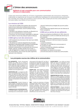 L’Union des annonceurs
            Réfléchir et agir ensemble pour une communication
            efficace et responsable

L’Union des annonceurs (UDA) est, en France, l'organisation représentative des annonceurs, entreprises,
collectivités ou organismes qui recourent aux différentes techniques de communication pour promouvoir
leur notoriété, leur image, leurs produits ou leurs services. Elle compte près de trois cents adhérents,
de toutes tailles, tous statuts et tous secteurs.

Les missions de l’UDA
  Faire valoir les intérêts et les positions des annonceurs                                 elle est l’interlocutrice privilégiée des pouvoirs publics
auprès de leurs interlocuteurs professionnels et de leur                                  en France,
environnement économique, social et politique français                                      elle entretient des rapports étroits avec les instances de
et européen.                                                                              l’Union européenne.
  Permettre à ses adhérents d’optimiser, en efficacité et en
coût, leurs investissements en communication.
                                                                                          L’UDA est au service de ses adhérents
  Promouvoir une communication responsable en élaborant                                   Lorsqu’une entreprise est adhérente de l’UDA, chacun de
et en mettant en œuvre des pratiques loyales et éthiques.                                 ses collaborateurs a accès à la totalité des services qui lui
                                                                                          sont proposés :
L’UDA agit au nom des annonceurs                                                            réflexion, confrontation d’expériences et action avec
L’UDA représente les annonceurs et fait valoir leurs intérêts                             les autres membres de l’UDA (commissions et groupes
et leurs positions :                                                                      de travail),
  elle participe aux instances dirigeantes des principales                                  conseil et assistance,
organisations interprofessionnelles françaises et internationales,                          information sur l’actualité de la communication et
  elle rencontre, soit directement, soit à travers leurs                                  les activités de l’UDA,
institutions représentatives, les partenaires des annonceurs                                accès à l’ensemble des publications spécifiques,
(médias, agences, sociétés d'études et de conseil…),                                      techniques ou contractuelles,
 elle est également en relation avec les associations                                       participation aux sessions de formation,
de consommateurs, ainsi qu'avec les autres organismes                                       rencontre des acteurs du monde de la communication.
regroupant des entreprises,



     Les principales sources des chiffres de la communication

AD BAROMETER - Etude internationale                        a été menée fin 2010-début 2011 par l'Ifop, à                 KANTAR MEDIA - Les chiffres de Kantar




                                                                                                                                                                                 Conception - réalisation : Isabelle Thibault - Imprimé sur papier Cyclus Print (papier 100 % recyclé) par une entreprise Imprim’Vert
réalisée par le BIPE pour le compte du                     la demande de l'association Communication                     Media sont issus de la valorisation en brut
groupe Lagardère. Elle prévoit les recettes                & Entreprise (ex-Ujjef). Les résultats ont été                tarif, hors remises et dégressifs, mais y
nettes totales des médias et s’appuie sur un               extrapolés à partir d'un échantillon de 433                   compris les abattements saisonniers ou
suivi mensuel des piges publicitaires, une                 directeurs de la communication et 90                          sectoriels inscrits aux tarifs, de la pige publi-
estimation des recettes nettes, l’analyse de la            dirigeants d'agences.                                         citaire réalisée en continu par Kantar Media
conjoncture économique des pays et des                                                                                   sur une sélection de supports. Leur intérêt
entretiens avec des experts locaux.                        FRANCE PUB - Etude réalisée par Hersant                       principal est plus d’exprimer les poids relatifs
                                                           Media auprès d’un panel d’entreprises                         des différents acteurs (annonceurs, supports)
ADVERTISING AGE - Le magazine de réfé-                     françaises de toutes tailles, nationales,                     et leurs évolutions dans le temps que de
rence des professionnels de la communi-                    régionales et locales. Elle prend en compte                   refléter le niveau effectif des investissements.
cation aux Etats-Unis publie chaque année                  l’ensemble des investissements nets des
un classement des cent premiers annonceurs                 annonceurs (y compris rémunérations des                       OBSERVATOIRE DE L’E-PUB - Réalisé depuis
médias mondiaux, sur la base de la compi-                  agences et frais techniques) sur l’ensemble                   2008 par le cabinet Capgemini Consulting
lation des piges nationales (Kantar Media en               des vecteurs de communication. Résultats                      avec le concours du SRI (Syndicat des régies
France). Les valorisations sont effectuées en              mis en cohérence et présentés avec ceux de                    internet) et de l’Udecam (Union des entreprises
brut tarif.                                                l’Irep.                                                       en conseil et achat média), l’Observatoire livre
                                                                                                                         des estimations des recettes nettes des
CSD PROMOTION - Société d’études du                        IREP - L’Institut de recherches et d’études                   différents acteurs de la publicité en ligne
groupe Cegedim, prestataire des annonceurs                 publicitaires publie chaque année Le marché                   basées sur la confrontation des visions des
des industries de la santé dans les domaines               publicitaire français, une évaluation des                     régies, des agences médias et des annonceurs.
du marketing relationnel et de la gestion de               recettes publicitaires nettes des médias
bases de données.                                          (commissions de régies et petites annonces                    ZENITHOPTIMEDIA - Groupe international
                                                           incluses, remises déduites), recueillie au                    d’agences médias qui publie une note de
COMMUNICATION & ENTREPRISE/IFOP -                          moyen d’une enquête systématique auprès                       conjoncture internationale établie grâce à la
La première édition du Baromètre du poids                  des régies. Résultats mis en cohérence et                     compilation des observations de ses experts
économique de la communication corporate                   présentés avec ceux de France Pub.                            dans chacun des pays.




 53 avenue Victor Hugo - 75116 Paris • téléphone : +33 (0)1 45 00 79 10 • télécopie : +33 (0)1 45 00 55 79 • e-mail : infos@uda.fr • www.uda.fr
  Tous droits réservés Union des annonceurs. Toute reprise, par courte citation, doit être accompagnée de la mention “ UDA - Les chiffres clés des annonceurs - édition 2012”.
 