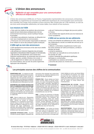 Conception-réalisation:IsabelleThibault-ImprimésurpapierCyclusPrint(papier100%recyclé)paruneentrepriseImprim’Vert
53 avenue Victor Hugo - 75116 Paris • téléphone : +33 (0)1 45 00 79 10 • télécopie : +33 (0)1 45 00 55 79 • e-mail : infos@uda.fr • www.uda.fr
Tous droits réservés Union des annonceurs. Toute reprise, par courte citation, doit être accompagnée de la mention “UDA - Les chiffres clés des annonceurs - édition 2013”.
ADVERTISING AGE - Le magazine de réfé-
rence des professionnels de la communication
aux Etats-Unis publie chaque année un
classement des cent premiers annonceurs
médias mondiaux, sur la base de la compilation
des piges nationales (Kantar Media en France).
Les valorisations sont effectuées en brut tarif.
BAROMÈTRE UDA-HARRIS INTERACTIVE
SUR LA COMMUNICATION D'ENTREPRISE
Enquête quantitative menée depuis 1988.
L’édition 2013 a été réalisée en ligne et par
téléphone entre juillet et novembre 2012
auprès de 180 directeurs de communication
en entreprises opérant en France, institutions
et collectivités.
BIPE - Dans le cadre de son Observatoire
des médias et de l’économie numérique, le
BIPE, cabinet de conseil en analyse
stratégique et en prospective économique,
prévoit chaque année les recettes nettes
totales des médias en s’appuyant sur un suivi
mensuel des piges publicitaires, une
estimation des recettes nettes, l’analyse de la
conjoncture économique des pays et des
entretiens avec des experts locaux.
CEGEDIM STRATEGIC DATA - Société
d’études du groupe Cegedim, prestataire des
annonceurs des industries de la santé dans
les domaines du marketing relationnel et de
la gestion de bases de données.
FRANCE PUB - Étude réalisée par Xavier
Guillon Conseil, filiale du groupe Havas,
auprès d’un panel d’entreprises françaises
de toutes tailles, nationales, régionales et
locales. Elle prend en compte l’ensemble des
investissements nets des annonceurs (y
compris rémunérations des agences et frais
techniques) sur l’ensemble des vecteurs de
communication. Résultats mis en cohérence
et présentés avec ceux de l’Irep.
IREP - L’Institut de recherches et d’études
publicitaires publie chaque année Le marché
publicitaire français, une évaluation des
recettes publicitaires nettes des médias
(commissions de régies et petites annonces
incluses, remises déduites), recueillie au
moyen d’une enquête systématique auprès
des régies. Résultats mis en cohérence et
présentés avec ceux de France Pub.
KANTAR MEDIA - Les chiffres de Kantar
Media sont issus de la valorisation en brut
tarif, hors remises et dégressifs, mais y
compris les abattements saisonniers ou
sectoriels inscrits aux tarifs, de la pige publi-
Les missions de l’UDA
Faire valoir les intérêts et les positions des annonceurs
auprès de leurs interlocuteurs professionnels et de leur
environnement économique, social et politique français
et européen.
Permettre à ses adhérents d’optimiser, en efficacité et en
coût, leurs investissements en communication.
Promouvoir une communication responsable en élaborant
et en mettant en œuvre des pratiques loyales et éthiques.
L’UDA agit au nom des annonceurs
L’UDA représente les annonceurs et fait valoir leurs intérêts
et leurs positions :
elle participe aux instances dirigeantes des principales
organisations interprofessionnelles françaises et internationales,
elle rencontre, soit directement, soit à travers leurs
institutions représentatives, les partenaires des annonceurs
(médias, agences, sociétés d'études et de conseil…),
elle est également en relation avec les associations
de consommateurs, ainsi qu'avec les autres organismes
regroupant des entreprises,
elle est l’interlocutrice privilégiée des pouvoirs publics
en France,
elle entretient des rapports étroits avec les instances de
l’Union européenne.
L’UDA est au service de ses adhérents
Lorsqu’une entreprise est adhérente de l’UDA, chacun de
ses collaborateurs a accès à la totalité des services qui lui
sont proposés :
réflexion, confrontation d’expériences et action avec
les autres membres de l’UDA (commissions, comités et
groupes de travail),
conseil et assistance,
information sur l’actualité de la communication et
les activités de l’UDA,
accès à l’ensemble des publications spécifiques,
techniques ou contractuelles,
participation aux sessions de formation,
rencontre des acteurs du monde de la communication.
3 www.uda.fr
citaire réalisée en continu par Kantar Media
sur une sélection de supports. Leur intérêt
principal est plus d’exprimer les poids
relatifs des différents acteurs (annonceurs,
supports) et leurs évolutions dans le temps
que de refléter le niveau effectif des
investissements.
OBSERVATOIRE DE L’E-PUB - Réalisé
jusqu’en 2012 par le cabinet Capgemini
Consulting avec le concours du SRI (Syndicat
des régies internet) et de l’Udecam (Union
des entreprises de conseil et achat média),
l’Observatoire livre des estimations des
recettes nettes des différents acteurs de la
publicité en ligne basées sur la confrontation
des visions des régies, des agences médias
et des annonceurs.
SOCIAL BAKERS - Société internationale
spécialisée dans l’analyse statistique des
réseaux sociaux, qui apporte depuis 2009 une
vision globale de leurs principaux indicateurs
de fréquentation.
ZENITHOPTIMEDIA - Groupe international
d’agences médias qui publie une note de
conjoncture internationale établie grâce à la
compilation des observations de ses experts
dans chacun des pays.
Les principales sources des chiffres de la communication
L’Union des annonceurs
Réfléchir et agir ensemble pour une communication
efficace et responsable
L’Union des annonceurs (UDA) est, en France, l'organisation représentative des annonceurs, entreprises,
collectivités ou organismes qui recourent aux différentes techniques de communication pour promouvoir
leur notoriété, leur image, leurs produits ou leurs services. Elle compte plus de 4 700 membres, au sein de
ses trois cents entreprises adhérentes, de toutes tailles, tous statuts et tous secteurs.
 