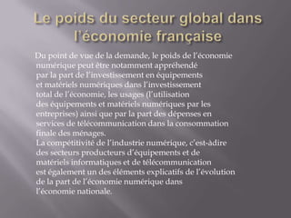 Du point de vue de la demande, le poids de l’économie
numérique peut être notamment appréhendé
par la part de l’investissement en équipements
et matériels numériques dans l’investissement
total de l’économie, les usages (l’utilisation
des équipements et matériels numériques par les
entreprises) ainsi que par la part des dépenses en
services de télécommunication dans la consommation
finale des ménages.
La compétitivité de l’industrie numérique, c’est-àdire
des secteurs producteurs d’équipements et de
matériels informatiques et de télécommunication
est également un des éléments explicatifs de l’évolution
de la part de l’économie numérique dans
l’économie nationale.
 