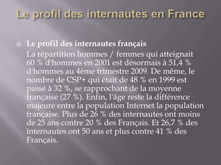    Le profil des internautes français
    La répartition hommes / femmes qui atteignait
    60 % d'hommes en 2001 est désormais à 51,4 %
    d'hommes au 4ème trimestre 2009. De même, le
    nombre de CSP+ qui était de 48 % en 1999 est
    passé à 32 %, se rapprochant de la moyenne
    française (27 %). Enfin, l'âge reste la différence
    majeure entre la population Internet la population
    française. Plus de 26 % des internautes ont moins
    de 25 ans contre 20 % des Français. Et 26,7 % des
    internautes ont 50 ans et plus contre 41 % des
    Français.
 