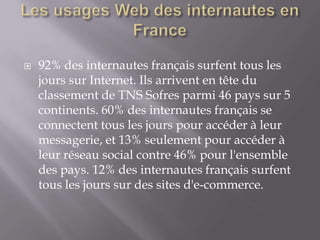    92% des internautes français surfent tous les
    jours sur Internet. Ils arrivent en tête du
    classement de TNS Sofres parmi 46 pays sur 5
    continents. 60% des internautes français se
    connectent tous les jours pour accéder à leur
    messagerie, et 13% seulement pour accéder à
    leur réseau social contre 46% pour l'ensemble
    des pays. 12% des internautes français surfent
    tous les jours sur des sites d'e-commerce.
 