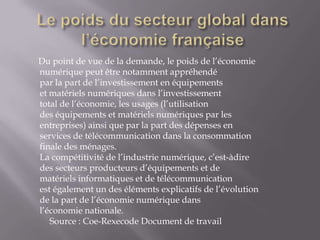 Du point de vue de la demande, le poids de l’économie
numérique peut être notamment appréhendé
par la part de l’investissement en équipements
et matériels numériques dans l’investissement
total de l’économie, les usages (l’utilisation
des équipements et matériels numériques par les
entreprises) ainsi que par la part des dépenses en
services de télécommunication dans la consommation
finale des ménages.
La compétitivité de l’industrie numérique, c’est-àdire
des secteurs producteurs d’équipements et de
matériels informatiques et de télécommunication
est également un des éléments explicatifs de l’évolution
de la part de l’économie numérique dans
l’économie nationale.
   Source : Coe-Rexecode Document de travail
 