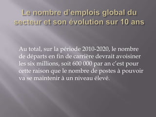 Au total, sur la période 2010-2020, le nombre
de départs en fin de carrière devrait avoisiner
les six millions, soit 600 000 par an c’est pour
cette raison que le nombre de postes à pouvoir
va se maintenir à un niveau élevé.
 