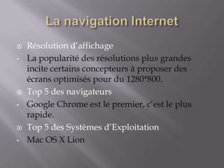    Résolution d’affichage
•   La popularité des résolutions plus grandes
    incite certains concepteurs à proposer des
    écrans optimisés pour du 1280*800.
   Top 5 des navigateurs
•   Google Chrome est le premier, c’est le plus
    rapide.
   Top 5 des Systèmes d’Exploitation
•   Mac OS X Lion
 