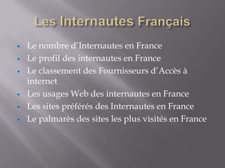 •   Le nombre d’Internautes en France
•   Le profil des internautes en France
•   Le classement des Fournisseurs d’Accès à
    internet
•   Les usages Web des internautes en France
•   Les sites préférés des Internautes en France
•   Le palmarès des sites les plus visités en France
 
