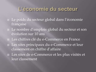    Le poids du secteur global dans l’économie
    française
   Le nombre d’emplois global du secteur et son
    évolution sur 10 ans
   Les chiffres clé du e-Commerce en France
   Les sites principaux du e-Commerce et leur
    classement en chiffre d’affaire
   Les sites de e-Commerce et les plus visités et
    leur classement
 