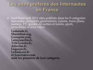    NetObserver® 2012 sites préférés dans les 9 catégories
    suivantes : actualités généralistes, cuisine, bons plans,
    maison, TV, guides de sorties et loisirs, sport,
    immobilier et jeux vidéo.




    Lemonde.fr,
    Marmiton.org,
    Groupon.com,
    Leroymerlin.fr,
    Télé-Loisirs.fr,
    Allocine.fr,
    Lequipe.fr,
    Leboncoin.fr
    et Jeuxvideo.com
    sont les premiers de leur catégorie.
 
