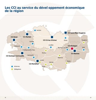 Les CCI au service du dével oppement économique
de la région

Lannion

CCI Saint-Malo Fougères
CCI Brest

CCI Morlaix
Carhaix

CCI Cô tes d’Armor
Loudéac

Châteaulin

Fougères

Dinan

CCI Bretagne

Montfort -sur-Meu

Vitré

Chateauneuf-du-Faou
Pontivy

CCI Quimper Cornouaille

Ploërmel
Lorient

CCI Morbihan
Antennes

CCI Rennes

Quimperlé

Vannes

Redon

Auray

Délégations

18

19

 