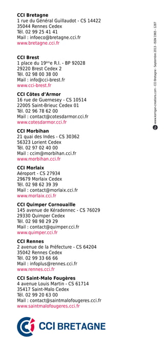 CCI Brest
1 place du 19ème R.I. - BP 92028
29220 Brest Cedex 2
Tél. 02 98 00 38 00
Mail : info@cci-brest.fr
www.cci-brest.fr
CCI Côtes d’Armor
16 rue de Guernesey - CS 10514
22005 Saint-Brieuc Cedex 01
Tél. 02 96 78 62 00
Mail : contact@cotesdarmor.cci.fr
www.cotesdarmor.cci.fr
CCI Morbihan
21 quai des Indes - CS 30362
56323 Lorient Cedex
Tél. 02 97 02 40 00
Mail : ccim@morbihan.cci.fr
www.morbihan.cci.fr
CCI Morlaix
Aéroport - CS 27934
29679 Morlaix Cedex
Tél. 02 98 62 39 39
Mail : contact@morlaix.cci.fr
www.morlaix.cci.fr
CCI Quimper Cornouaille
145 avenue de Kéradennec - CS 76029
29330 Quimper Cedex
Tél. 02 98 98 29 29
Mail : contact@quimper.cci.fr
www.quimper.cci.fr
CCI Rennes
2 avenue de la Préfecture - CS 64204
35042 Rennes Cedex
Tél. 02 99 33 66 66
Mail : infoplus@rennes.cci.fr
www.rennes.cci.fr
CCI Saint-Malo Fougères
4 avenue Louis Martin - CS 61714
35417 Saint-Malo Cedex
Tél. 02 99 20 63 00
Mail : contact@saintmalofougeres.cci.fr
www.saintmalofougeres.cci.fr

www.korrigan-creations.com - CCI Bretagne - Septembre 2013 - ISSN 1965 - 1287

CCI Bretagne
1 rue du Général Guillaudot - CS 14422
35044 Rennes Cedex
Tél. 02 99 25 41 41
Mail : infoeco@bretagne.cci.fr
www.bretagne.cci.fr

 