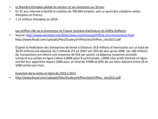 •   Le Nombre d’emplois global du secteur et son évolution sur 10 ans.
•   En 15 ans, Internet a facilité la création de 700 000 emplois, soit un quart des créations nettes
    d’emplois en France.
•   1.15 millions d’emplois en 2010


    Les chiffres clés du e-Commerce en France (nombre d’acheteurs et chiffre d’affaire)
•   Source: http://www.wizishop.com/blog/news-ecommerce/chiffres-cles-ecommerce.html
    http://www.fevad.com/uploads/files/Etudes/chiffrescles/chiffres_cles2012.pdf

    D’après la Fédération des Entreprises de Vente à Distance 19,8 millions d’internautes sur un total de
    30,65 millions ont dépensé 16,1 milliards d’€ en 2007 soit 35% de plus qu’en 2006. Les 180 millions
    de transactions ont atteint une moyenne de 91€ par panier. La dépense moyenne annuelle
    consacré aux achats en ligne s’élève à 800€ pour 9 commandes. 13000 sites actifs d’achats en ligne
    ont fait leur apparition depuis 2006 pour un total de 37000 et 60% de ces sites réalisent entre 10 et
    1000 ventes par mois.

    Evolution de la vente en ligne de 2010 à 2012
•   http://www.fevad.com/uploads/files/Etudes/chiffrescles/chiffres_cles2012.pdf
 