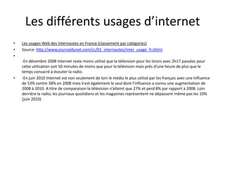 Les différents usages d’internet
•   Les usages Web des Internautes en France (classement par catégories)
•   Source: http://www.journaldunet.com/cc/01_internautes/inter_usage_fr.shtml
•
    -En décembre 2008 Internet reste moins utilisé que la télévision pour les loisirs avec 2h17
    passées pour cette utilisation soit 50 minutes de moins que pour la télévision mais près d’une
    heure de plus que le temps consacré à écouter la radio.
•   -En juin 2010 Internet est non seulement de loin le média le plus utilisé par les français avec
    une influence de 53% contre 38% en 2008 mais il est également le seul dont l’influence a
    connu une augmentation de 2008 à 2010. A titre de comparaison la télévision n’atteint que
    27% et perd 8% par rapport à 2008. Loin derrière la radio, les journaux quotidiens et les
    magazines représentent ne dépassent même pas les 10% (juin 2010)
 