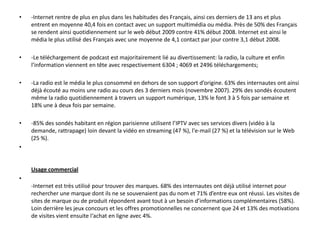 •   -Internet rentre de plus en plus dans les habitudes des Français, ainsi ces derniers de 13 ans et plus
    entrent en moyenne 40,4 fois en contact avec un support multimédia ou média. Près de 50% des
    Français se rendent ainsi quotidiennement sur le web début 2009 contre 41% début 2008. Internet
    est ainsi le média le plus utilisé des Français avec une moyenne de 4,1 contact par jour contre 3,1
    début 2008.

•   -Le téléchargement de podcast est majoritairement lié au divertissement: la radio, la culture et
    enfin l’information viennent en tête avec respectivement 6304 ; 4069 et 2496 téléchargements;

•   -La radio est le média le plus consommé en dehors de son support d’origine. 63% des internautes
    ont ainsi déjà écouté au moins une radio au cours des 3 derniers mois (novembre 2007). 29% des
    sondés écoutent même la radio quotidiennement à travers un support numérique, 13% le font 3 à 5
    fois par semaine et 18% une à deux fois par semaine.

•   -85% des sondés habitant en région parisienne utilisent l’IPTV avec ses services divers (vidéo à la
    demande, rattrapage) loin devant la vidéo en streaming (47 %), l'e-mail (27 %) et la télévision sur le
    Web (25 %).

    Usage commercial
•
    -Internet est très utilisé pour trouver des marques. 68% des internautes ont déjà utilisé internet
    pour rechercher une marque dont ils ne se souvenaient pas du nom et 71% d’entre eux ont réussi.
    Les visites de sites de marque ou de produit répondent avant tout à un besoin d’informations
    complémentaires (58%). Loin derrière les jeux concours et les offres promotionnelles ne
    concernent que 24 et 13% des motivations de visites vient ensuite l‘achat en ligne avec 4%.
 